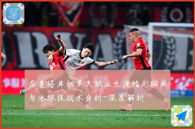 尼基塔库切罗夫职业生涯精彩瞬间与冰球技战术分析-深度解析