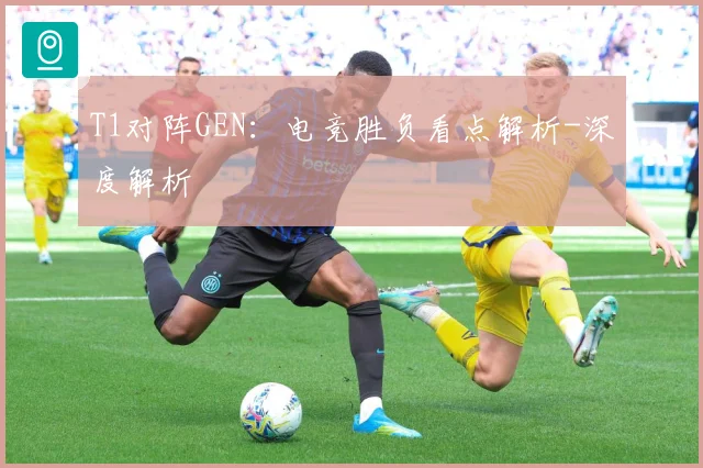 T1对阵GEN：电竞胜负看点解析-深度解析