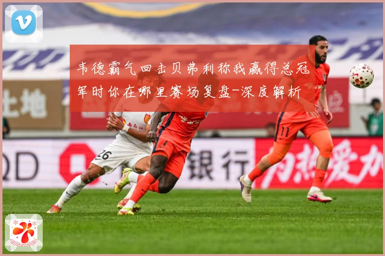 韦德霸气回击贝弗利称我赢得总冠军时你在哪里赛场复盘-深度解析