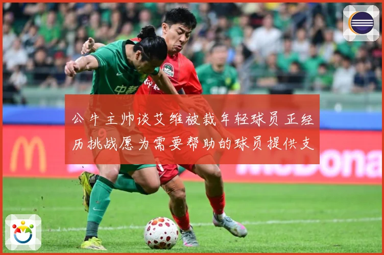 公牛主帅谈艾维被裁年轻球员正经历挑战愿为需要帮助的球员提供支赛场复盘-深度解析