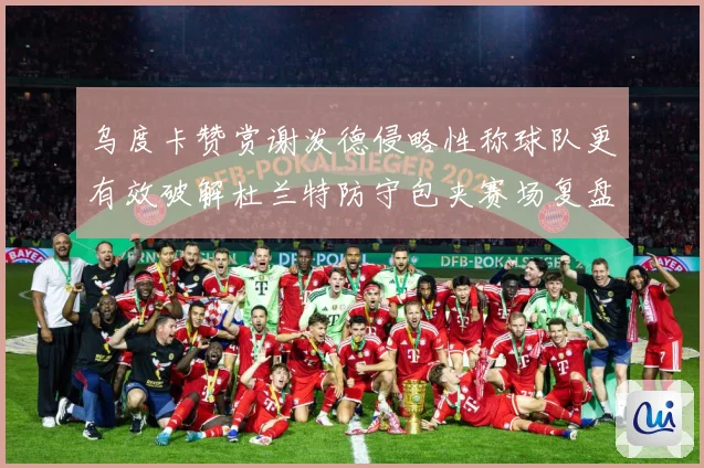 乌度卡赞赏谢泼德侵略性称球队更有效破解杜兰特防守包夹赛场复盘-深度解析