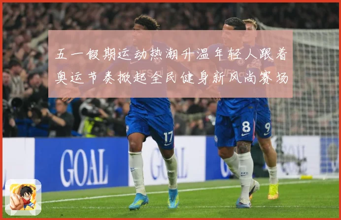 五一假期运动热潮升温年轻人跟着奥运节奏掀起全民健身新风尚赛场复盘-深度解析