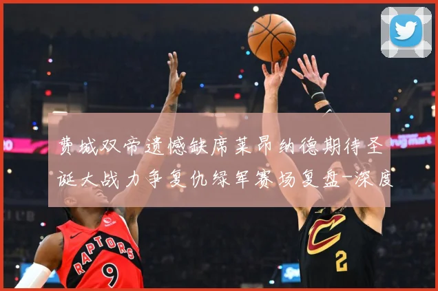 费城双帝遗憾缺席莱昂纳德期待圣诞大战力争复仇绿军赛场复盘-深度解析