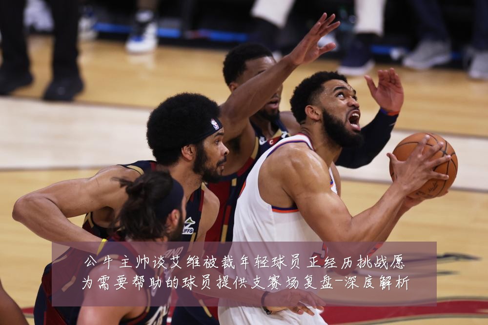公牛主帅谈艾维被裁年轻球员正经历挑战愿为需要帮助的球员提供支赛场复盘-深度解析